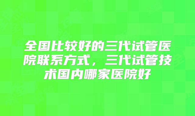 全国比较好的三代试管医院联系方式,三代试管技术国内哪家医院好