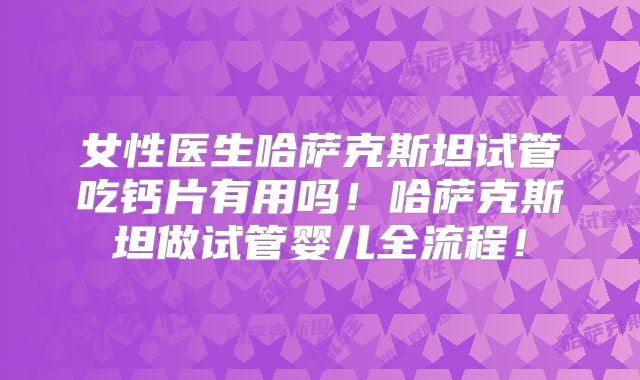 女性医生哈萨克斯坦试管吃钙片有用吗！哈萨克斯坦做试管婴儿全流程！