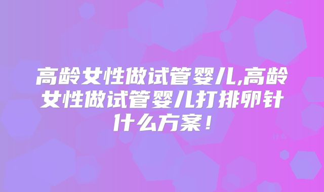 高龄女性做试管婴儿,高龄女性做试管婴儿打排卵针什么方案！