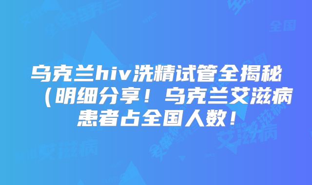 乌克兰hiv洗精试管全揭秘（明细分享！乌克兰艾滋病患者占全国人数！