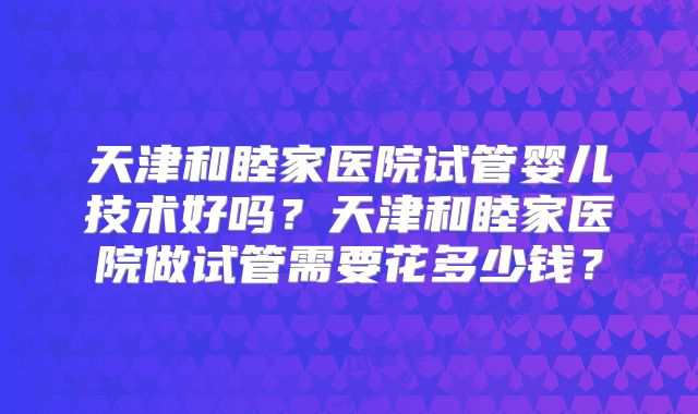天津和睦家医院试管婴儿技术好吗？天津和睦家医院做试管需要花多少钱？