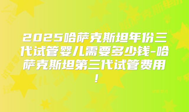 2025哈萨克斯坦年份三代试管婴儿需要多少钱-哈萨克斯坦第三代试管费用!