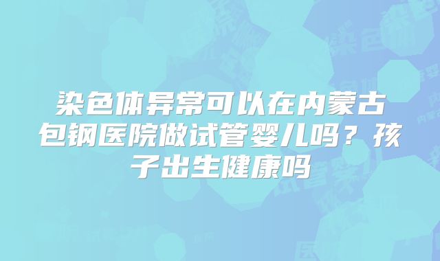 染色体异常可以在内蒙古包钢医院做试管婴儿吗?孩子出生健康吗