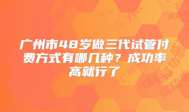 广州市48岁做三代试管付费方式有哪几种？成功率高就行了