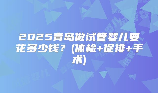 2025青岛做试管婴儿要花多少钱？(体检+促排+手术)