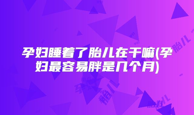 孕妇睡着了胎儿在干嘛(孕妇最容易胖是几个月)