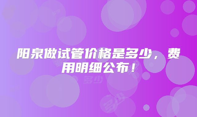 阳泉做试管价格是多少，费用明细公布！