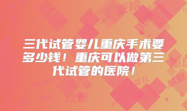 三代试管婴儿重庆手术要多少钱！重庆可以做第三代试管的医院！