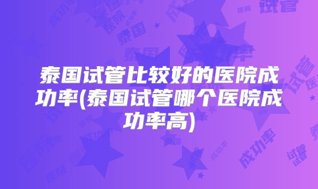 泰国试管比较好的医院成功率(泰国试管哪个医院成功率高)
