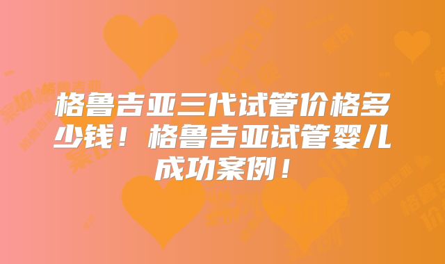 格鲁吉亚三代试管价格多少钱!格鲁吉亚试管婴儿成功案例!