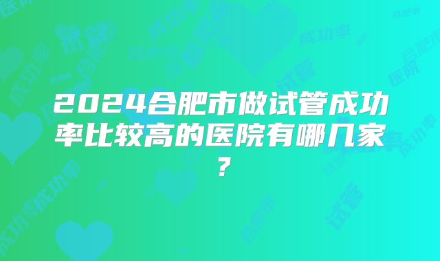 2024合肥市做试管成功率比较高的医院有哪几家？