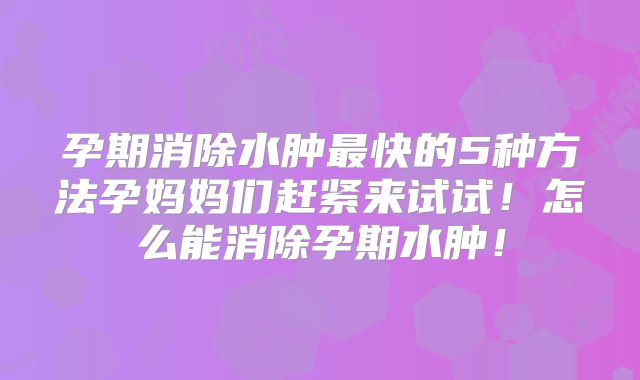 孕期消除水肿最快的5种方法孕妈妈们赶紧来试试！怎么能消除孕期水肿！