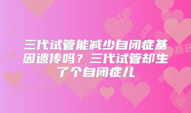 三代试管能减少自闭症基因遗传吗?三代试管却生了个自闭症儿