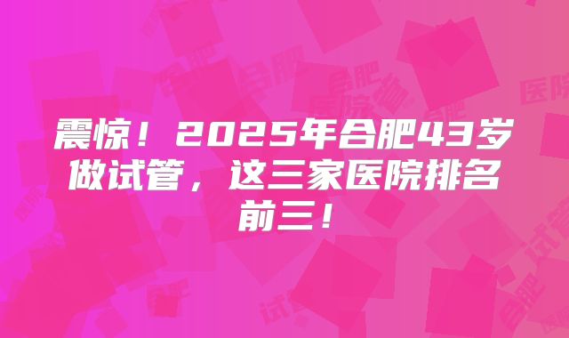 震惊!2025年合肥43岁做试管,这三家医院排名前三!
