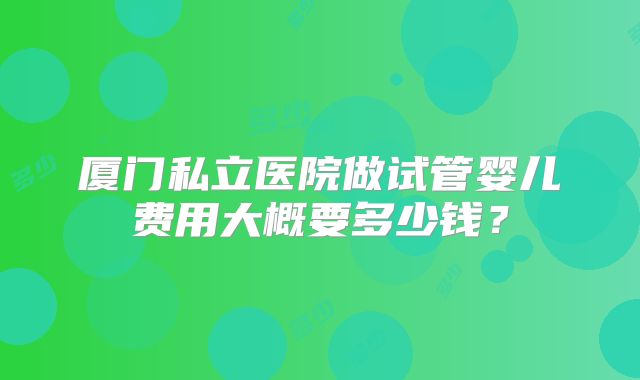 厦门私立医院做试管婴儿费用大概要多少钱？