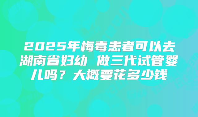 2025年梅毒患者可以去湖南省妇幼 做三代试管婴儿吗？大概要花多少钱