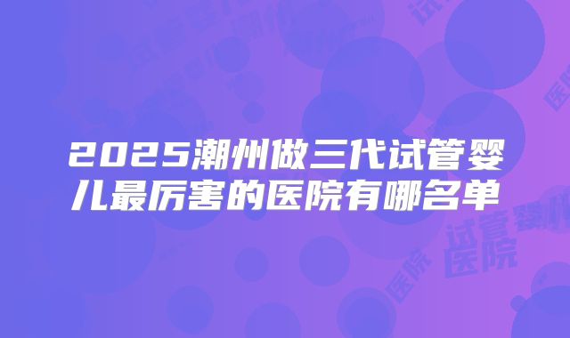 2025潮州做三代试管婴儿最厉害的医院有哪名单