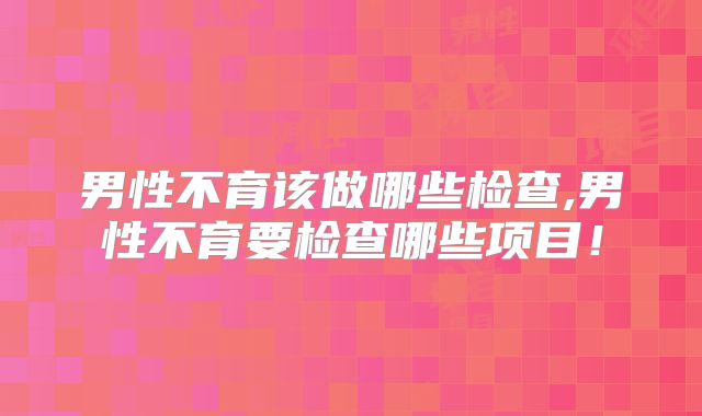 男性不育该做哪些检查,男性不育要检查哪些项目!