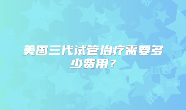 美国三代试管治疗需要多少费用？