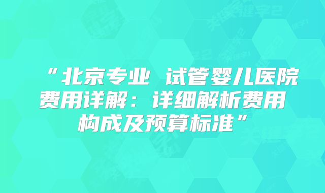 “北京专业 试管婴儿医院费用详解:详细解析费用构成及预算标准”