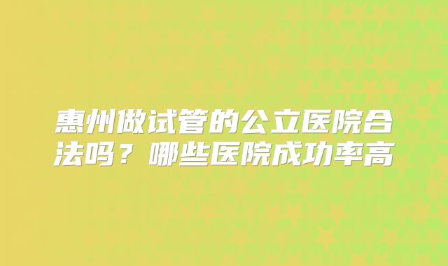 惠州做试管的公立医院合法吗?哪些医院成功率高