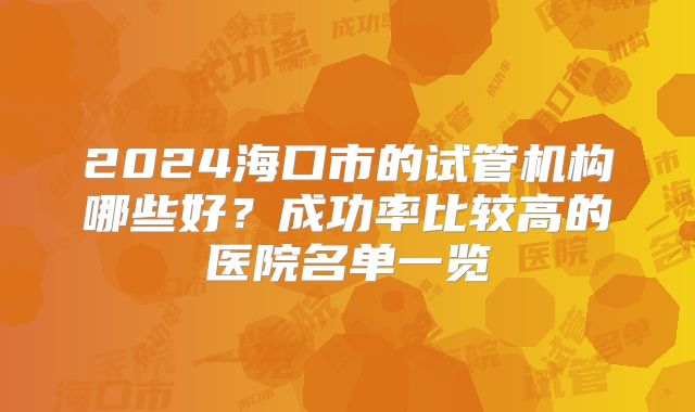 2024海口市的试管机构哪些好？成功率比较高的医院名单一览