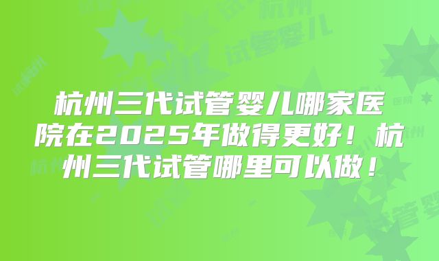 杭州三代试管婴儿哪家医院在2025年做得更好！杭州三代试管哪里可以做！
