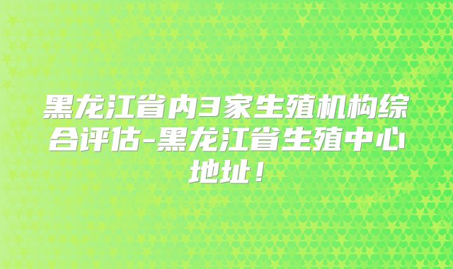 黑龙江省内3家生殖机构综合评估-黑龙江省生殖中心地址!