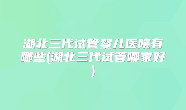 湖北三代试管婴儿医院有哪些(湖北三代试管哪家好)