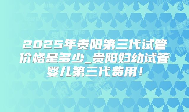 2025年贵阳第三代试管价格是多少_贵阳妇幼试管婴儿第三代费用！