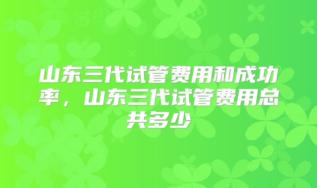 山东三代试管费用和成功率，山东三代试管费用总共多少