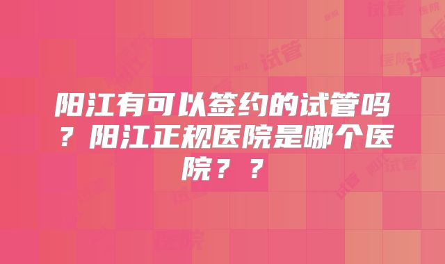 阳江有可以签约的试管吗?阳江正规医院是哪个医院??