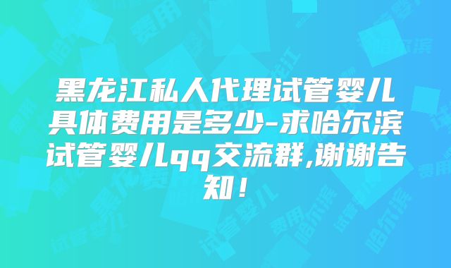 黑龙江私人代理试管婴儿具体费用是多少-求哈尔滨试管婴儿qq交流群,谢谢告知!