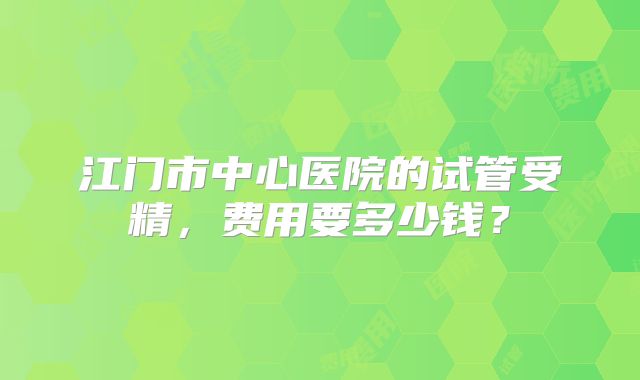 江门市中心医院的试管受精，费用要多少钱？