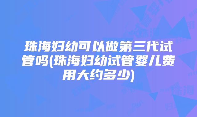 珠海妇幼可以做第三代试管吗(珠海妇幼试管婴儿费用大约多少)