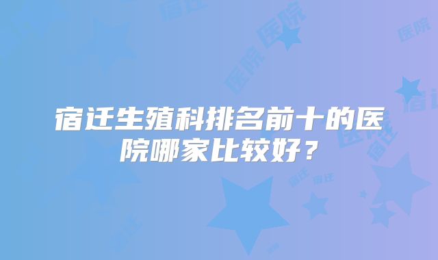 宿迁生殖科排名前十的医院哪家比较好?