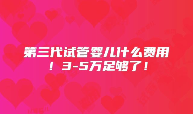 第三代试管婴儿什么费用！3-5万足够了！