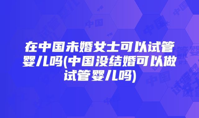 在中国未婚女士可以试管婴儿吗(中国没结婚可以做试管婴儿吗)