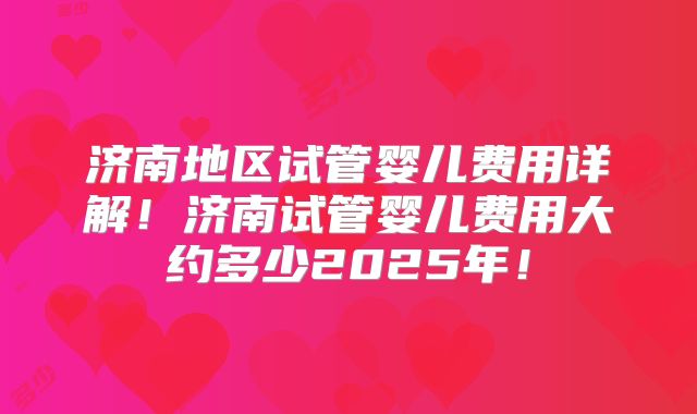 济南地区试管婴儿费用详解!济南试管婴儿费用大约多少2025年!