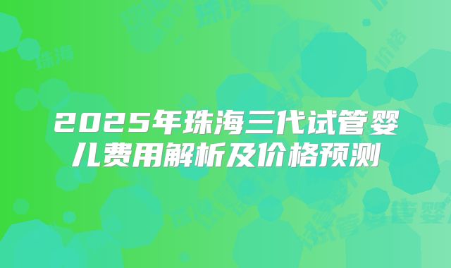 2025年珠海三代试管婴儿费用解析及价格预测