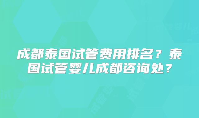 成都泰国试管费用排名?泰国试管婴儿成都咨询处?