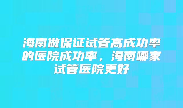 海南做保证试管高成功率的医院成功率，海南哪家试管医院更好