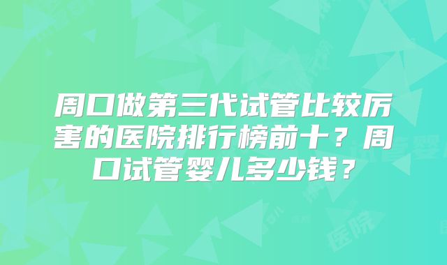 周口做第三代试管比较厉害的医院排行榜前十?周口试管婴儿多少钱?