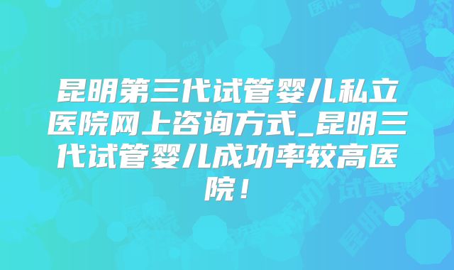 昆明第三代试管婴儿私立医院网上咨询方式_昆明三代试管婴儿成功率较高医院！