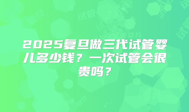 2025复旦做三代试管婴儿多少钱?一次试管会很贵吗?
