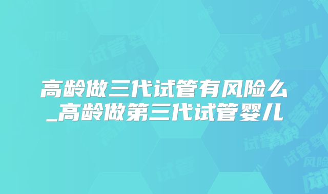 高龄做三代试管有风险么_高龄做第三代试管婴儿