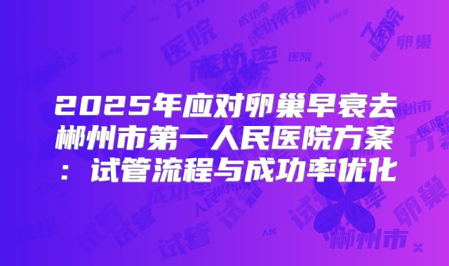 2025年应对卵巢早衰去郴州市第一人民医院方案：试管流程与成功率优化