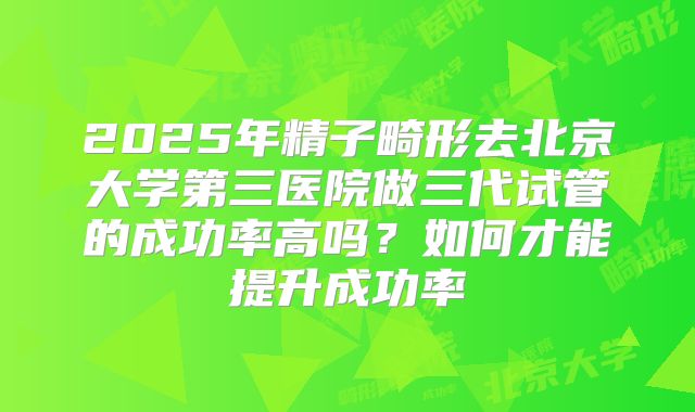 2025年精子畸形去北京大学第三医院做三代试管的成功率高吗？如何才能提升成功率
