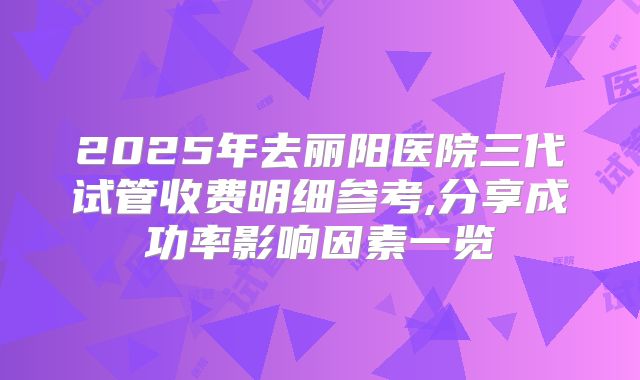 2025年去丽阳医院三代试管收费明细参考,分享成功率影响因素一览