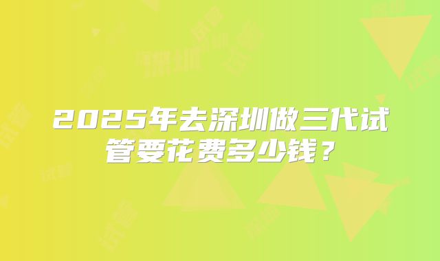 2025年去深圳做三代试管要花费多少钱？